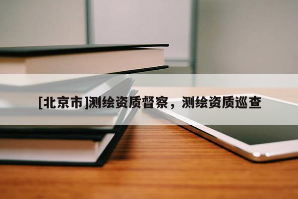 [北京市]测绘资质督察，测绘资质巡查