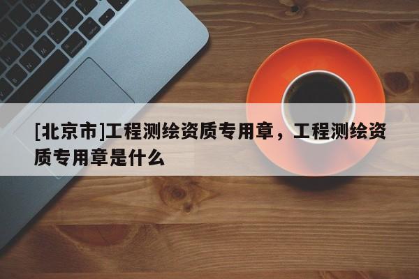 [北京市]工程测绘资质专用章，工程测绘资质专用章是什么