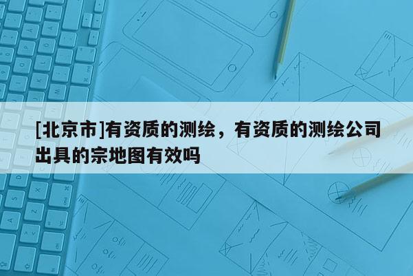 [北京市]有资质的测绘，有资质的测绘公司出具的宗地图有效吗
