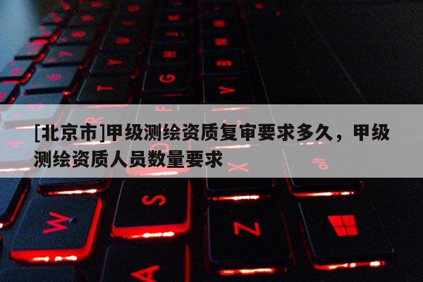 [北京市]甲级测绘资质复审要求多久，甲级测绘资质人员数量要求