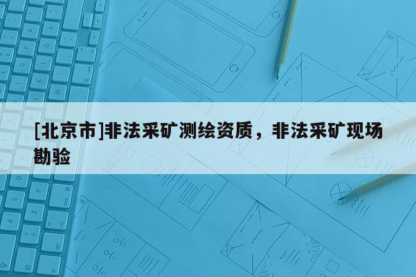 [北京市]非法采矿测绘资质，非法采矿现场勘验