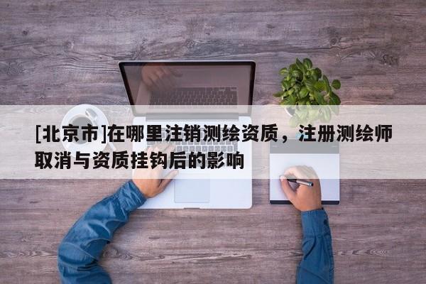 [北京市]在哪里注销测绘资质，注册测绘师取消与资质挂钩后的影响