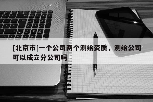 [北京市]一个公司两个测绘资质，测绘公司可以成立分公司吗