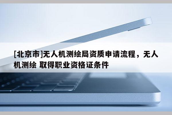 [北京市]无人机测绘局资质申请流程，无人机测绘 取得职业资格证条件