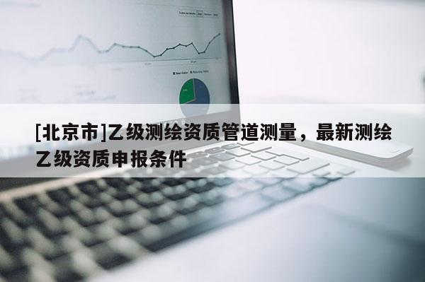 [北京市]乙级测绘资质管道测量，最新测绘乙级资质申报条件