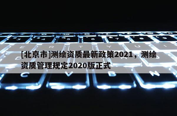 [北京市]测绘资质最新政策2021，测绘资质管理规定2020版正式