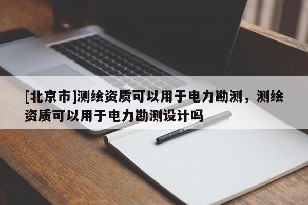 [北京市]测绘资质可以用于电力勘测，测绘资质可以用于电力勘测设计吗