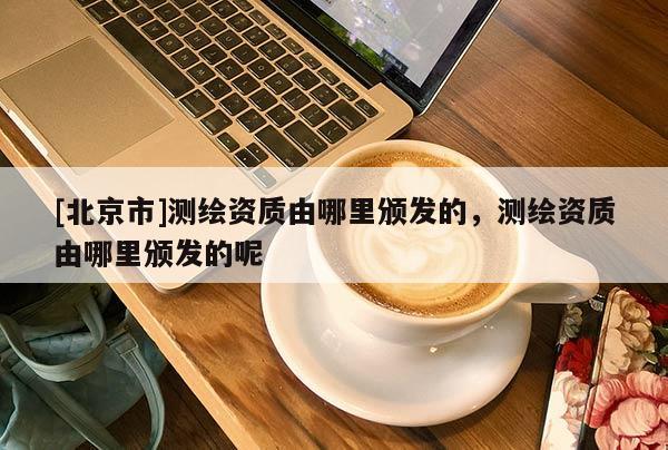 [北京市]测绘资质由哪里颁发的，测绘资质由哪里颁发的呢