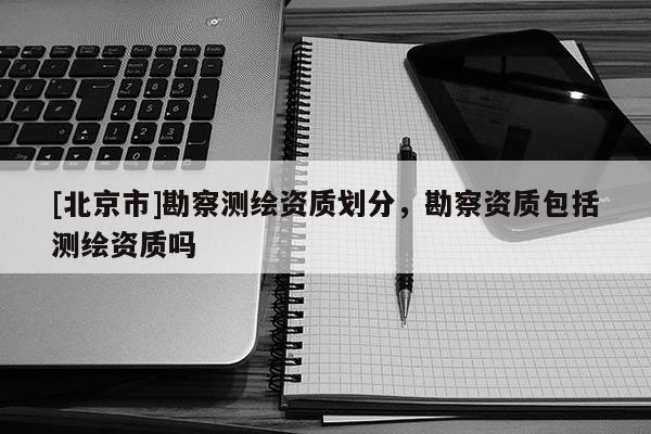 [北京市]勘察测绘资质划分，勘察资质包括测绘资质吗