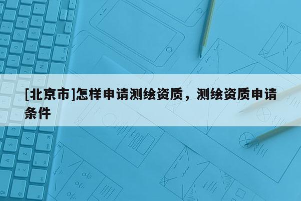[北京市]怎样申请测绘资质，测绘资质申请条件