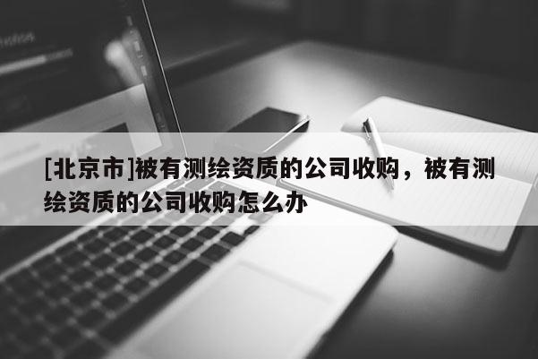 [北京市]被有测绘资质的公司收购，被有测绘资质的公司收购怎么办