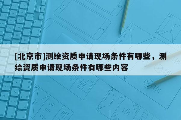 [北京市]测绘资质申请现场条件有哪些，测绘资质申请现场条件有哪些内容
