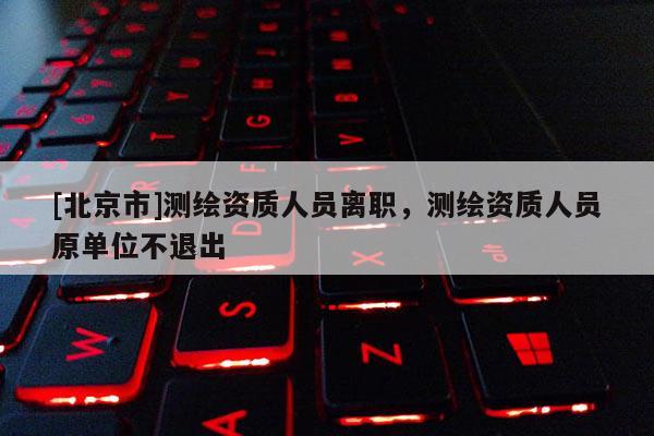[北京市]测绘资质人员离职，测绘资质人员原单位不退出