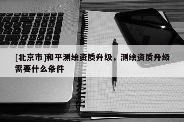 [北京市]和平测绘资质升级，测绘资质升级需要什么条件