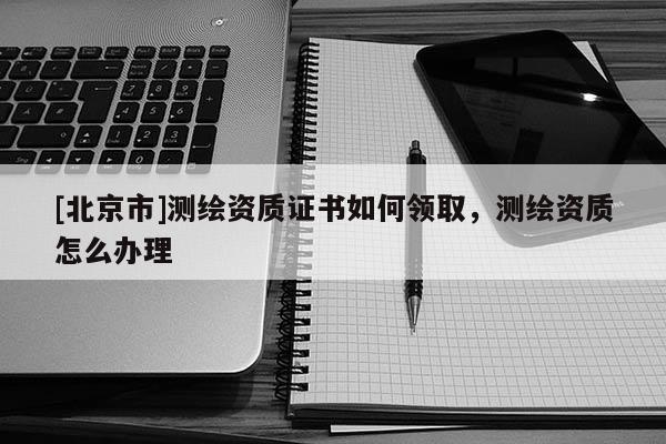 [北京市]测绘资质证书如何领取，测绘资质怎么办理