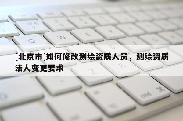 [北京市]如何修改测绘资质人员，测绘资质法人变更要求