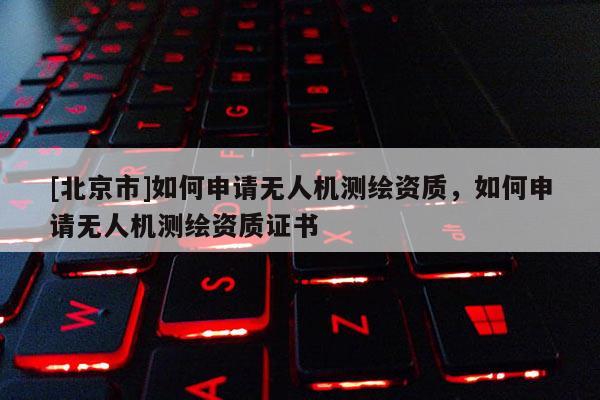 [北京市]如何申请无人机测绘资质，如何申请无人机测绘资质证书