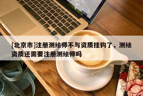 [北京市]注册测绘师不与资质挂钩了，测绘资质还需要注册测绘师吗