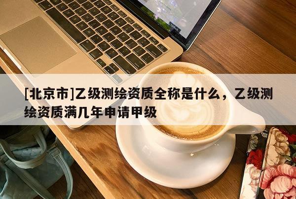 [北京市]乙级测绘资质全称是什么，乙级测绘资质满几年申请甲级