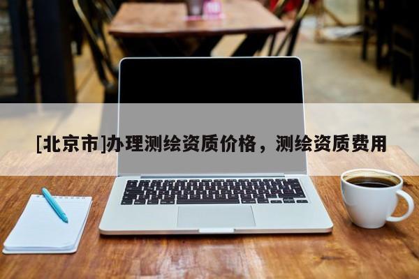 [北京市]办理测绘资质价格，测绘资质费用