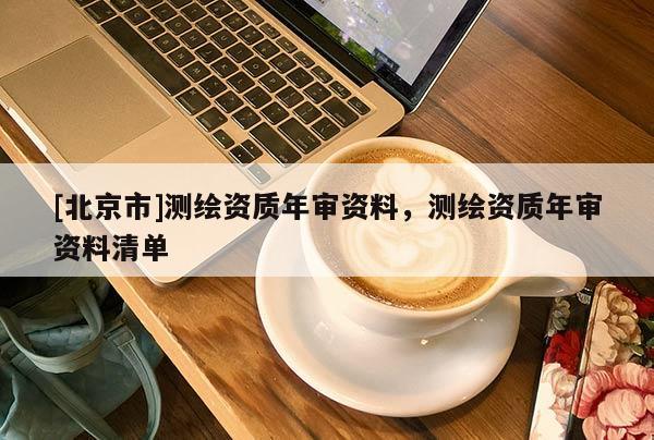 [北京市]测绘资质年审资料，测绘资质年审资料清单