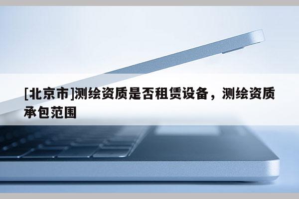 [北京市]测绘资质是否租赁设备，测绘资质承包范围