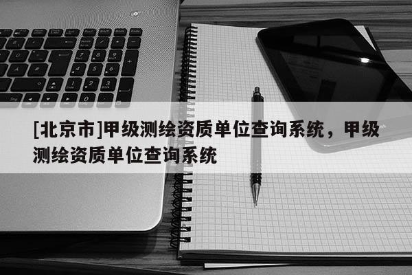 [北京市]甲级测绘资质单位查询系统，甲级测绘资质单位查询系统