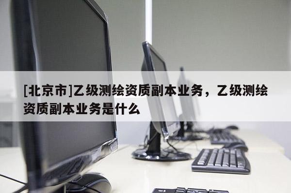 [北京市]乙级测绘资质副本业务，乙级测绘资质副本业务是什么