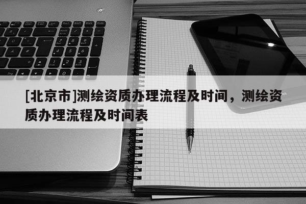 [北京市]测绘资质办理流程及时间，测绘资质办理流程及时间表