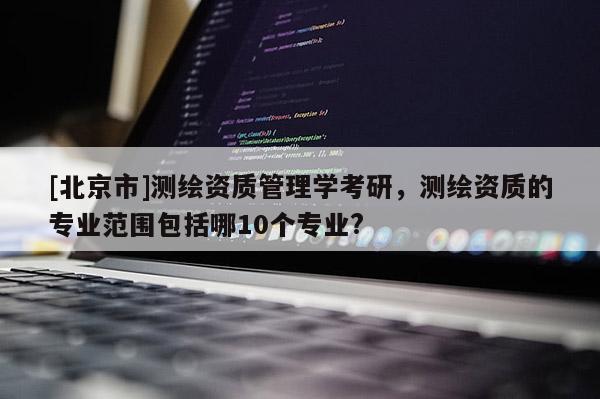 [北京市]测绘资质管理学考研，测绘资质的专业范围包括哪10个专业?