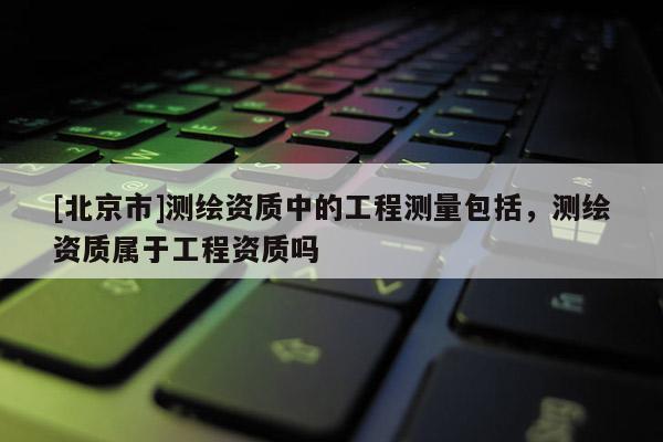 [北京市]测绘资质中的工程测量包括，测绘资质属于工程资质吗