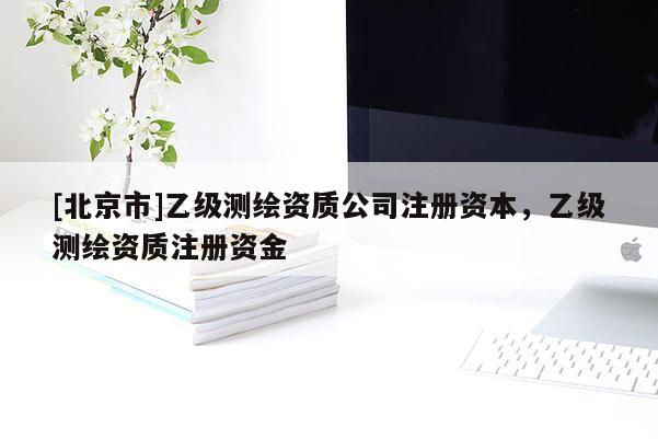 [北京市]乙级测绘资质公司注册资本，乙级测绘资质注册资金
