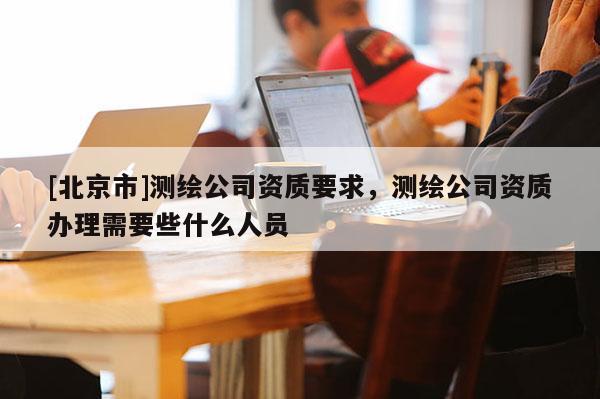 [北京市]测绘公司资质要求，测绘公司资质办理需要些什么人员