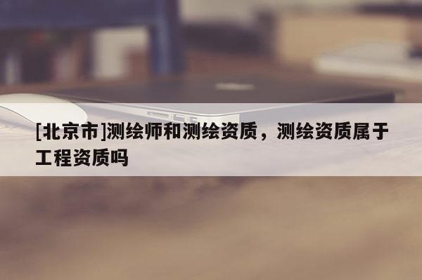 [北京市]测绘师和测绘资质，测绘资质属于工程资质吗