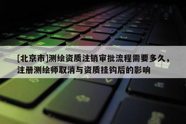 [北京市]测绘资质注销审批流程需要多久，注册测绘师取消与资质挂钩后的影响