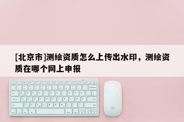 [北京市]测绘资质怎么上传出水印，测绘资质在哪个网上申报