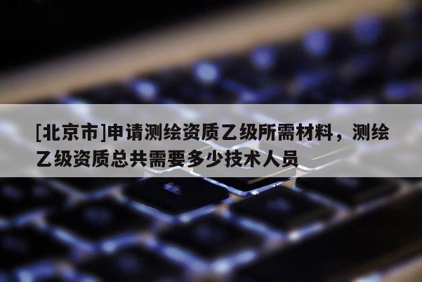 [北京市]申请测绘资质乙级所需材料，测绘乙级资质总共需要多少技术人员