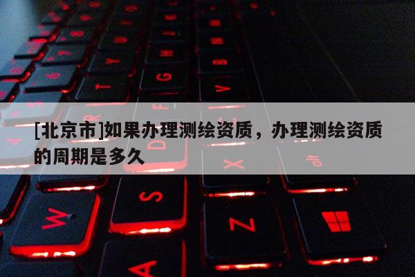 [北京市]如果办理测绘资质，办理测绘资质的周期是多久