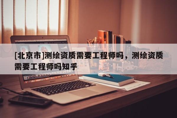 [北京市]测绘资质需要工程师吗，测绘资质需要工程师吗知乎