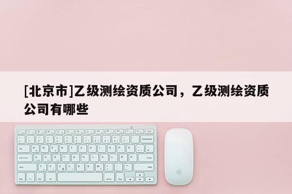 [北京市]乙级测绘资质公司，乙级测绘资质公司有哪些