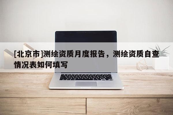 [北京市]测绘资质月度报告，测绘资质自查情况表如何填写