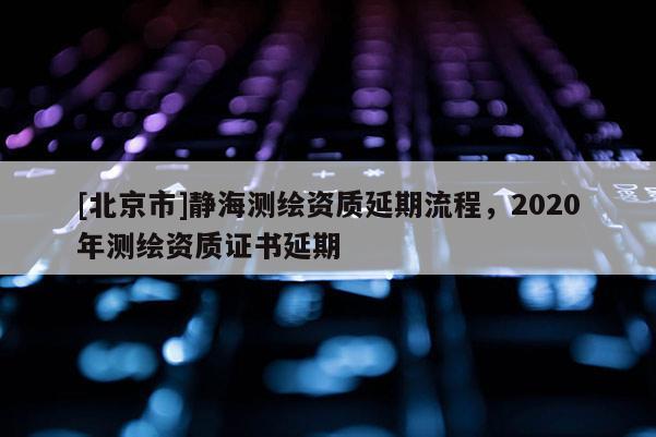 [北京市]静海测绘资质延期流程，2020年测绘资质证书延期