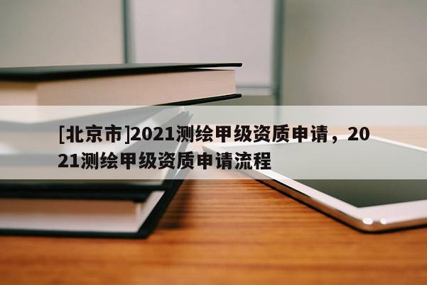 [北京市]2021测绘甲级资质申请，2021测绘甲级资质申请流程