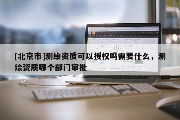 [北京市]测绘资质可以授权吗需要什么，测绘资质哪个部门审批