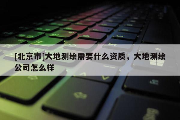 [北京市]大地测绘需要什么资质，大地测绘公司怎么样