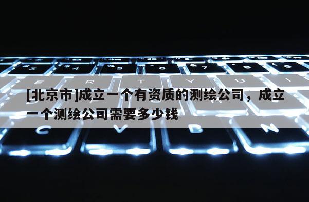 [北京市]成立一个有资质的测绘公司，成立一个测绘公司需要多少钱