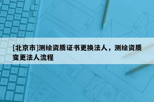 [北京市]测绘资质证书更换法人，测绘资质变更法人流程