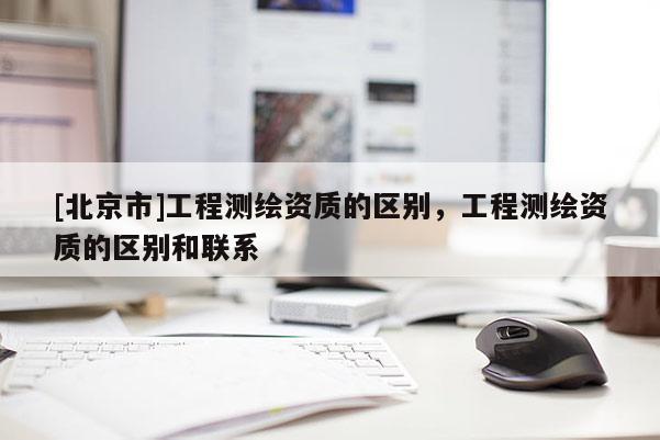 [北京市]工程测绘资质的区别，工程测绘资质的区别和联系