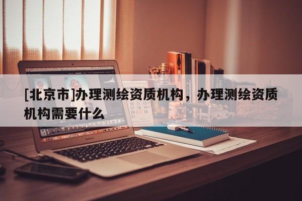 [北京市]办理测绘资质机构，办理测绘资质机构需要什么