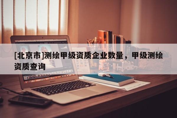 [北京市]测绘甲级资质企业数量，甲级测绘资质查询